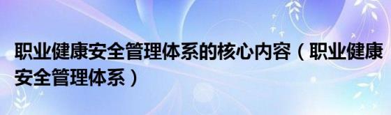 职业健康安全管理体系的核心内容(职业健康安全管理体系)