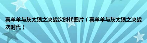 喜羊羊与灰太狼之决战次时代图片(喜羊羊与灰太狼之决战次时代)