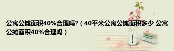 公寓公摊面积40%合理吗?(40平米公寓公摊面积多少公寓公摊面积40%合理吗)