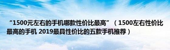 “1500元左右的手机哪款性价比最高”(1500左右性价比最高的手机2019最具性价比的五款手机推荐)