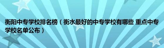 衡阳中专学校排名榜(衡水最好的中专学校有哪些重点中专学校名单公布)