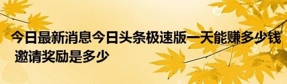 今日最新消息今日头条极速版一天能赚多少钱(邀请奖励是多少)