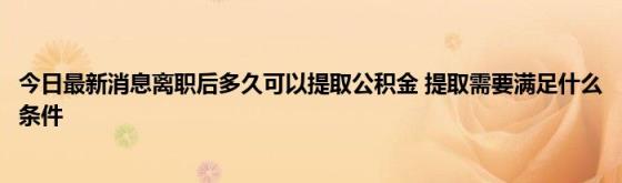 今日最新消息离职后多久可以提取公积金(提取需要满足什么条件)