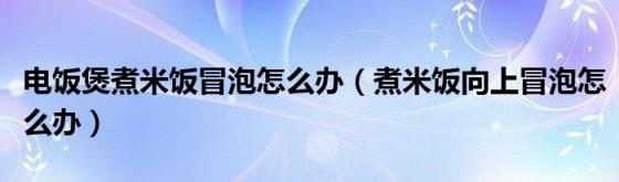 电饭煲煮米饭冒泡怎么办（煮米饭向上冒泡怎么办）