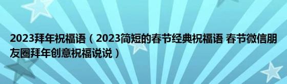 2023拜年祝福语（2023简短的春节经典祝福语(春节微信朋友圈拜年创意祝福说说）)