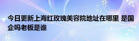 今日更新上海红玫瑰美容院地址在哪里(是国企吗老板是谁)