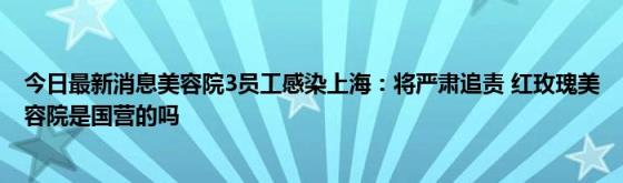 今日最新消息美容院3员工感染上海：将严肃追责(红玫瑰美容院是国营的吗)