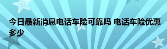 今日最新消息电话车险可靠吗(电话车险优惠多少)