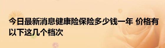 今日最新消息健康险保险多少钱一年(价格有以下这几个档次)