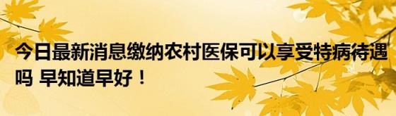 今日最新消息缴纳农村医保可以享受特病待遇吗(早知道早好！)