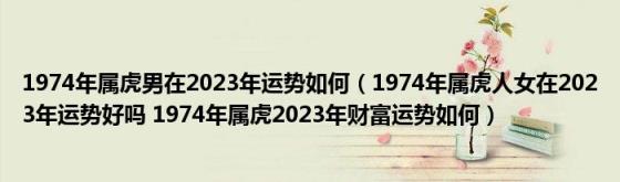 1974年属虎男在2023年运势如何（1974年属虎人女在2023年运势好吗(1974年属虎2023年财富运势如何）)