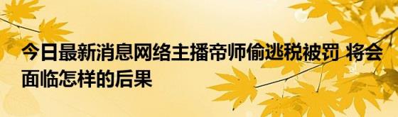 今日最新消息网络主播帝师偷逃税被罚(将会面临怎样的后果)