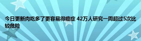 今日更新肉吃多了更容易得癌症(42万人研究一周超过5次比较危险)