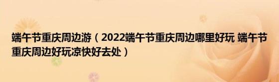 端午节重庆周边游（2022端午节重庆周边哪里好玩(端午节重庆周边好玩凉快好去处）)