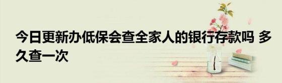 今日更新办低保会查全家人的银行存款吗(多久查一次)