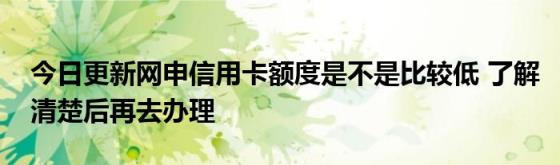 今日更新网申信用卡额度是不是比较低(了解清楚后再去办理)