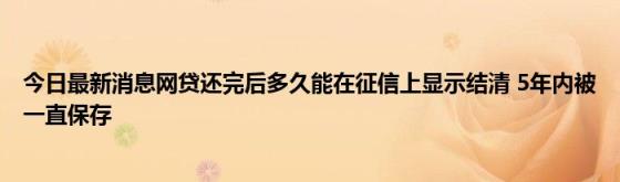 今日最新消息网贷还完后多久能在征信上显示结清(5年内被一直保存)