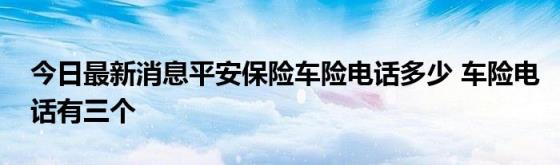 今日最新消息平安保险车险电话多少(车险电话有三个)