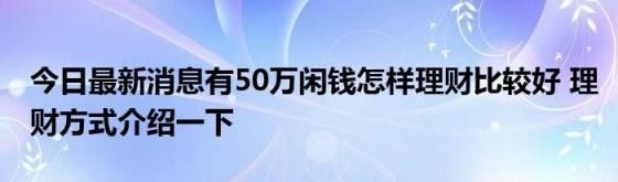 今日最新消息有50万闲钱怎样理财比较好(理财方式介绍一下)