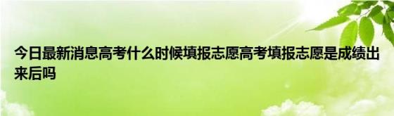 今日最新消息高考什么时候填报志愿高考填报志愿是成绩出来后吗