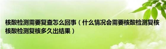 核酸检测需要复查怎么回事（什么情况会需要核酸检测复核(核酸检测复核多久出结果）)