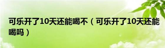 可乐开了10天还能喝不（可乐开了10天还能喝吗）