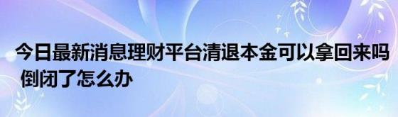 今日最新消息理财平台清退本金可以拿回来吗(倒闭了怎么办)