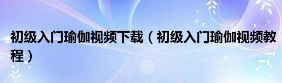 初级入门瑜伽视频下载（初级入门瑜伽视频教程）