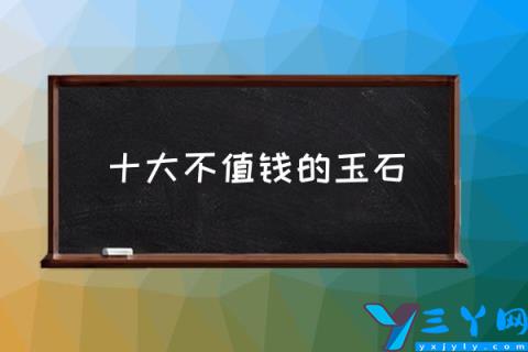 十大不值钱的玉石,那些和田玉不值钱？