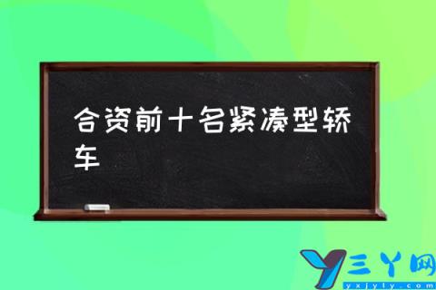 合资前十名紧凑型轿车,合资车排行榜10强？