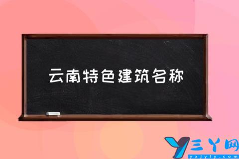 云南特色建筑名称,云南的著名建筑有哪些？