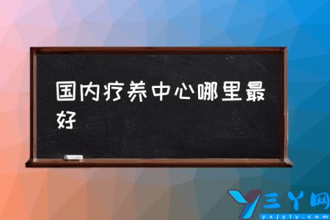 国内疗养中心哪里最好,中国十大最佳养老城市？